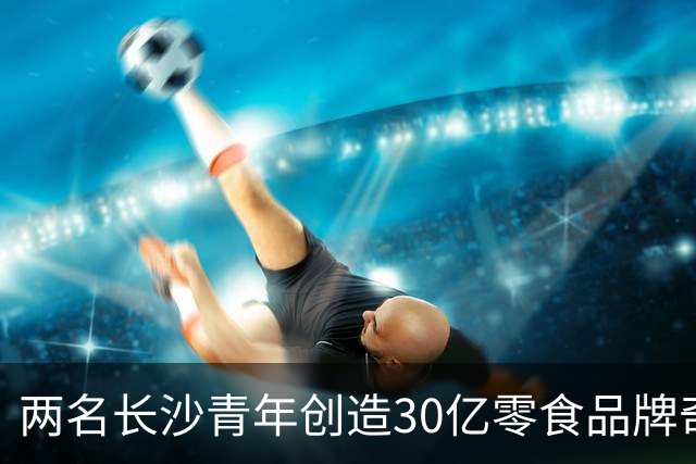两名长沙青年创造30亿零食品牌奇迹