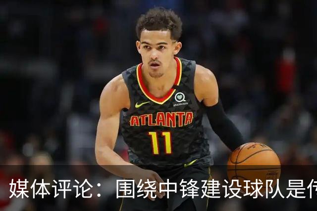 媒体评论：围绕中锋建设球队是传统，但需适应现代篮球潮流